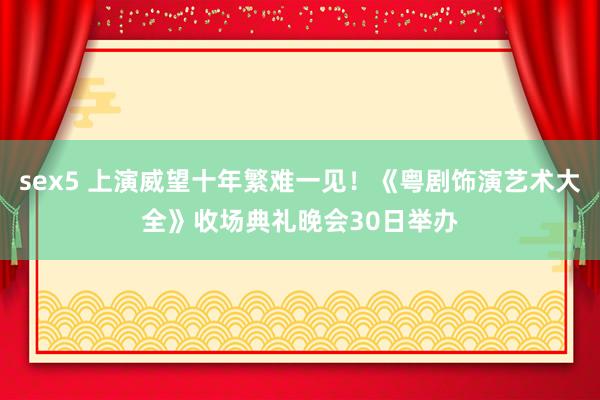 sex5 上演威望十年繁难一见！《粤剧饰演艺术大全》收场典礼晚会30日举办