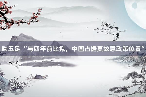 吻玉足 “与四年前比拟，中国占据更故意政策位置”