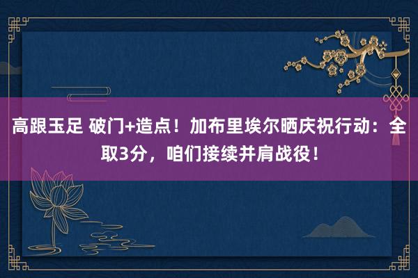高跟玉足 破门+造点！加布里埃尔晒庆祝行动：全取3分，咱们接续并肩战役！