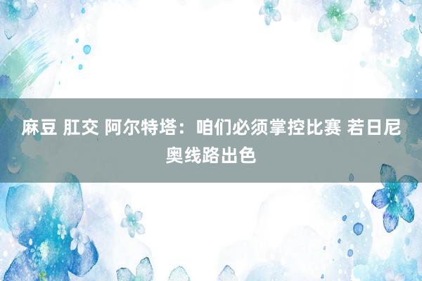 麻豆 肛交 阿尔特塔：咱们必须掌控比赛 若日尼奥线路出色