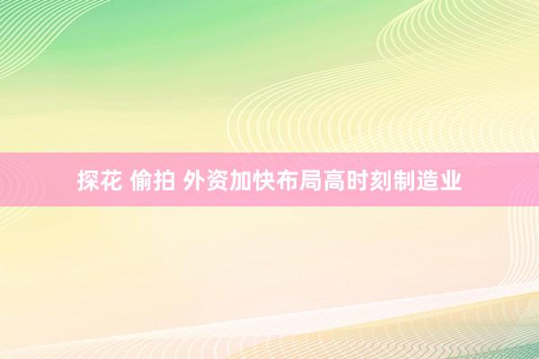探花 偷拍 外资加快布局高时刻制造业