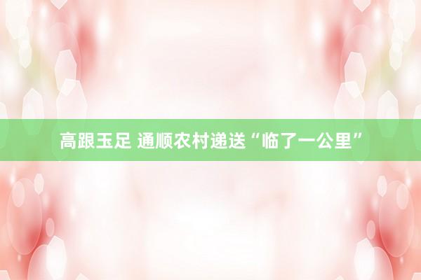 高跟玉足 通顺农村递送“临了一公里”