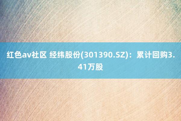红色av社区 经纬股份(301390.SZ)：累计回购3.41万股