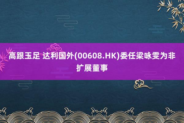 高跟玉足 达利国外(00608.HK)委任梁咏雯为非扩展董事