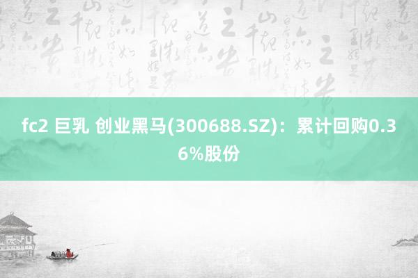 fc2 巨乳 创业黑马(300688.SZ)：累计回购0.36%股份