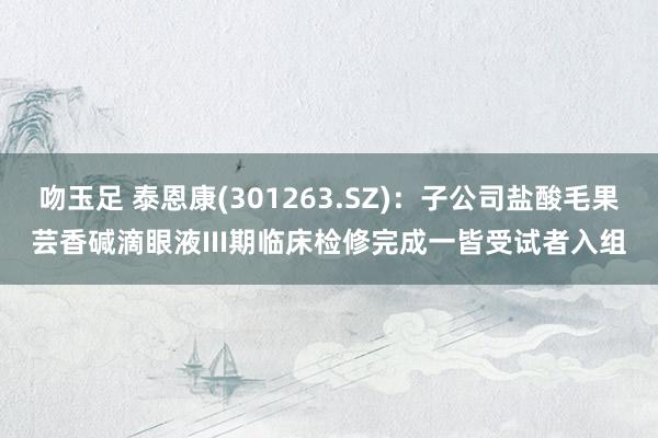 吻玉足 泰恩康(301263.SZ)：子公司盐酸毛果芸香碱滴眼液III期临床检修完成一皆受试者入组
