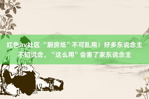 红色av社区 “厨房纸”不可乱用！好多东说念主不知说念，“这么用”会害了家东说念主