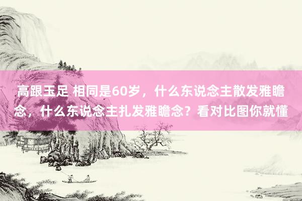 高跟玉足 相同是60岁，什么东说念主散发雅瞻念，什么东说念主扎发雅瞻念？看对比图你就懂