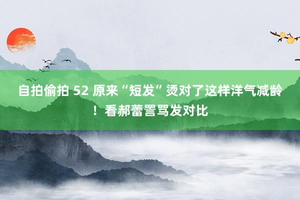 自拍偷拍 52 原来“短发”烫对了这样洋气减龄！看郝蕾詈骂发对比