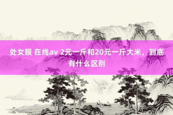 处女膜 在线av 2元一斤和20元一斤大米，到底有什么区别