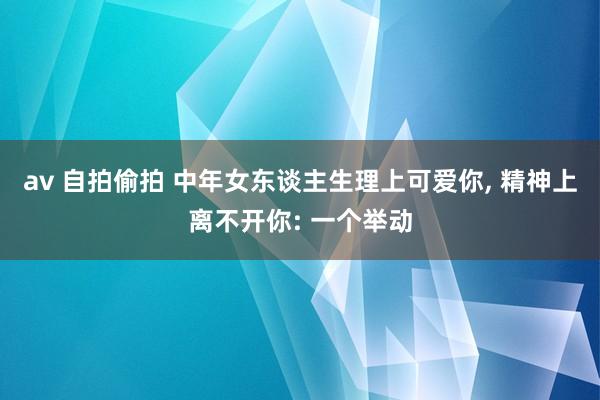 av 自拍偷拍 中年女东谈主生理上可爱你， 精神上离不开你: 一个举动