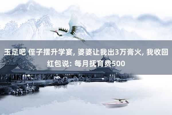 玉足吧 侄子摆升学宴， 婆婆让我出3万膏火， 我收回红包说: 每月抚育费500