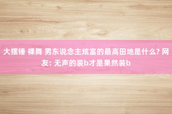 大摆锤 裸舞 男东说念主炫富的最高田地是什么? 网友: 无声的装b才是果然装b