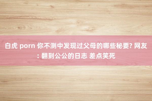 白虎 porn 你不测中发现过父母的哪些秘要? 网友: 翻到公公的日志 差点笑死