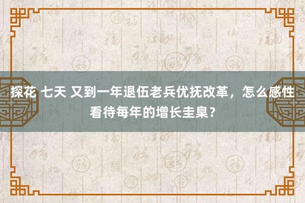 探花 七天 又到一年退伍老兵优抚改革，怎么感性看待每年的增长圭臬？