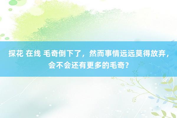 探花 在线 毛奇倒下了，然而事情远远莫得放弃，会不会还有更多的毛奇？