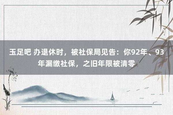 玉足吧 办退休时，被社保局见告：你92年、93年漏缴社保，之旧年限被清零