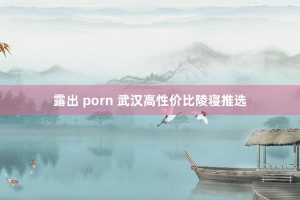 露出 porn 武汉高性价比陵寝推选