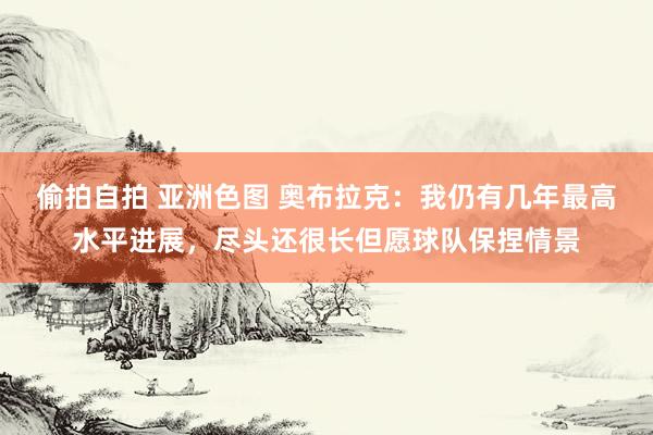 偷拍自拍 亚洲色图 奥布拉克：我仍有几年最高水平进展，尽头还很长但愿球队保捏情景