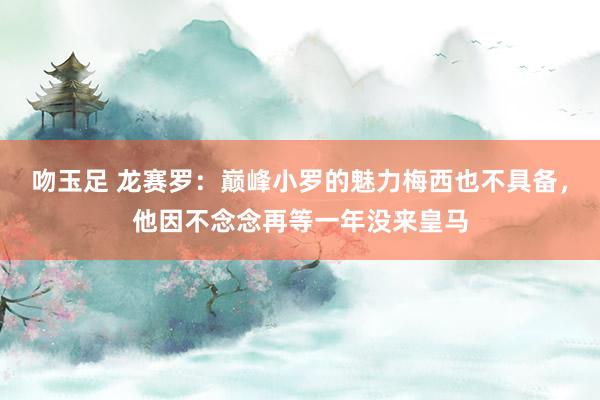吻玉足 龙赛罗：巅峰小罗的魅力梅西也不具备，他因不念念再等一年没来皇马