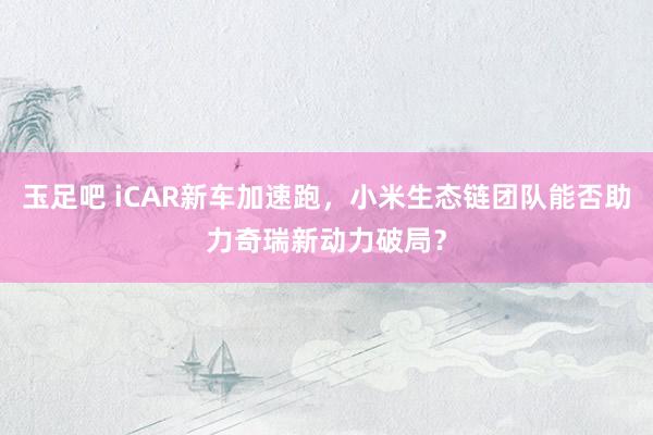 玉足吧 iCAR新车加速跑，小米生态链团队能否助力奇瑞新动力破局？