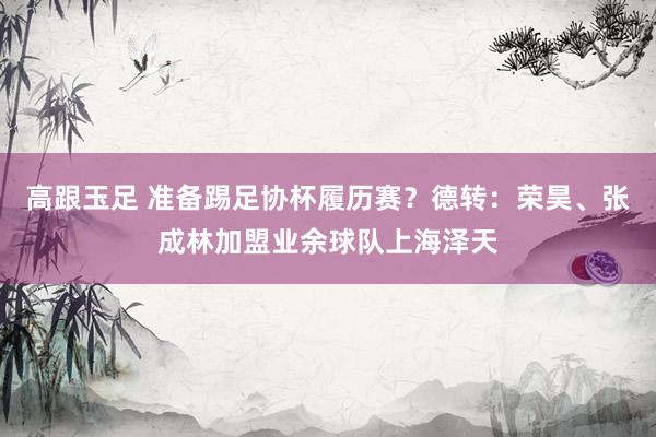 高跟玉足 准备踢足协杯履历赛？德转：荣昊、张成林加盟业余球队上海泽天