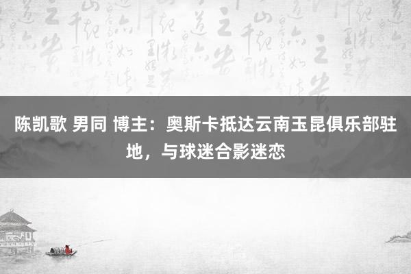 陈凯歌 男同 博主：奥斯卡抵达云南玉昆俱乐部驻地，与球迷合影迷恋