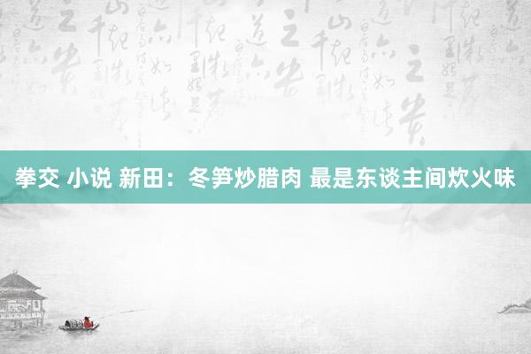 拳交 小说 新田：冬笋炒腊肉 最是东谈主间炊火味