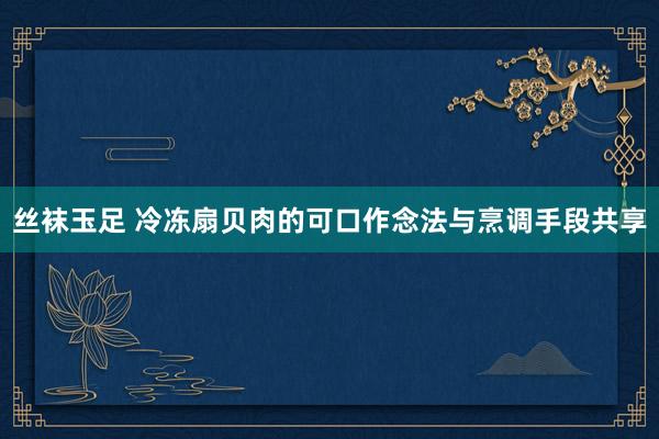 丝袜玉足 冷冻扇贝肉的可口作念法与烹调手段共享
