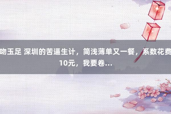 吻玉足 深圳的苦逼生计，简浅薄单又一餐，系数花费10元，我要卷...