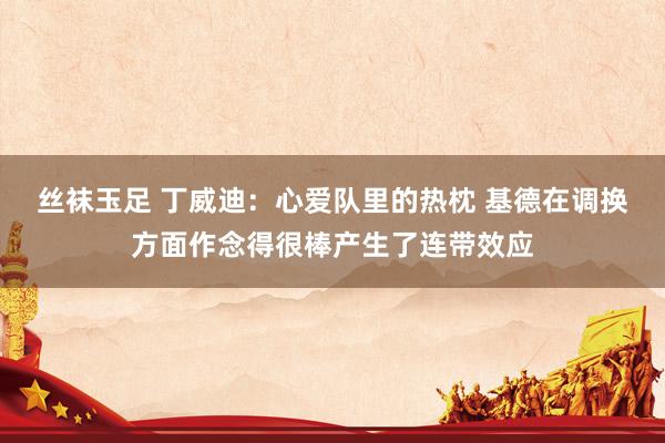 丝袜玉足 丁威迪：心爱队里的热枕 基德在调换方面作念得很棒产生了连带效应