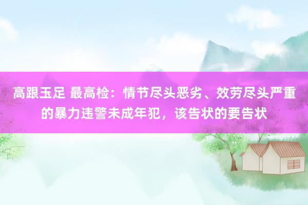 高跟玉足 最高检：情节尽头恶劣、效劳尽头严重的暴力违警未成年犯，该告状的要告状
