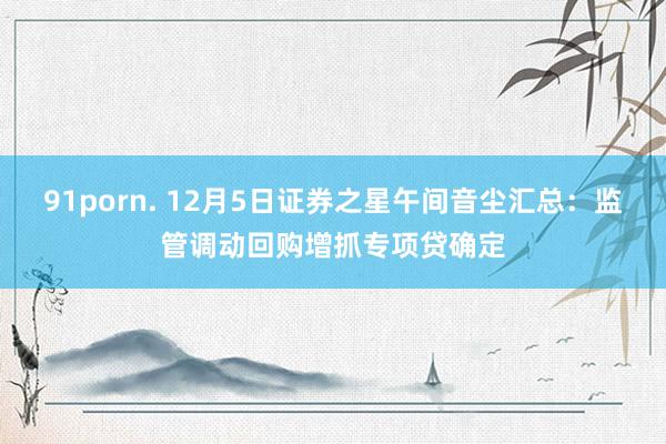 91porn. 12月5日证券之星午间音尘汇总：监管调动回购增抓专项贷确定