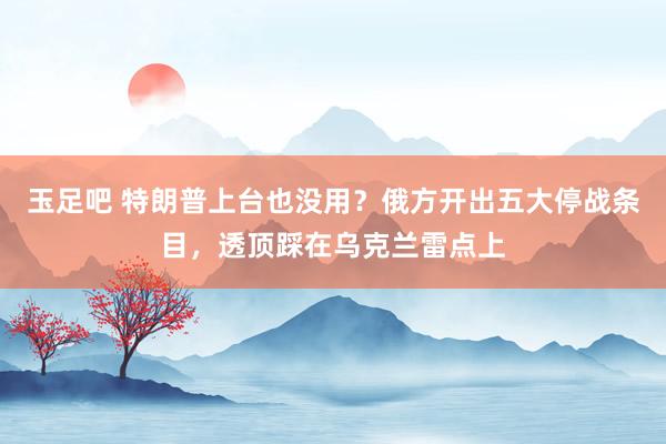 玉足吧 特朗普上台也没用？俄方开出五大停战条目，透顶踩在乌克兰雷点上