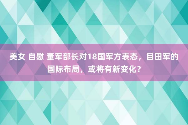美女 自慰 董军部长对18国军方表态，目田军的国际布局，或将有新变化？