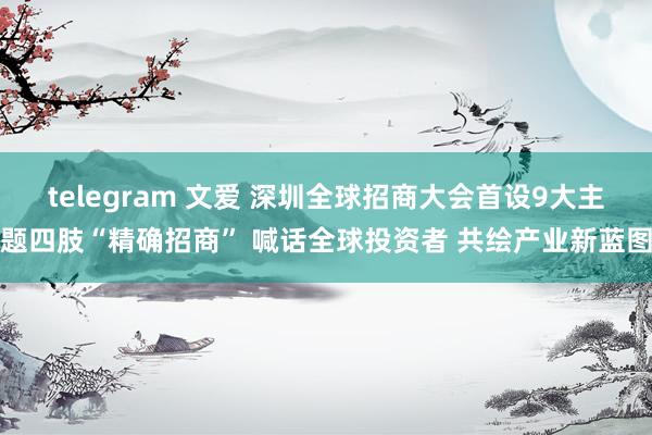 telegram 文爱 深圳全球招商大会首设9大主题四肢“精确招商” 喊话全球投资者 共绘产业新蓝图