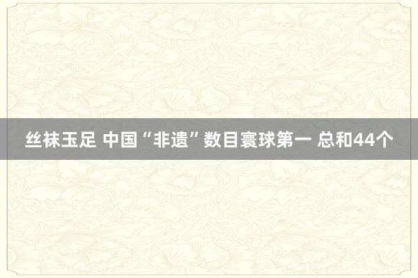 丝袜玉足 中国“非遗”数目寰球第一 总和44个