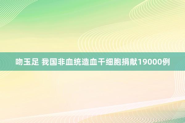 吻玉足 我国非血统造血干细胞捐献19000例