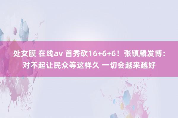 处女膜 在线av 首秀砍16+6+6！张镇麟发博：对不起让民众等这样久 一切会越来越好