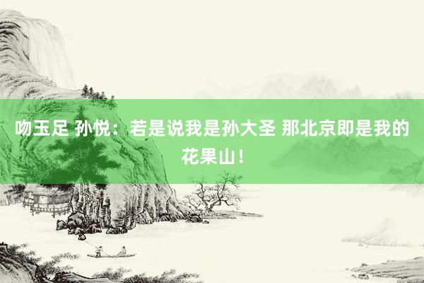 吻玉足 孙悦：若是说我是孙大圣 那北京即是我的花果山！