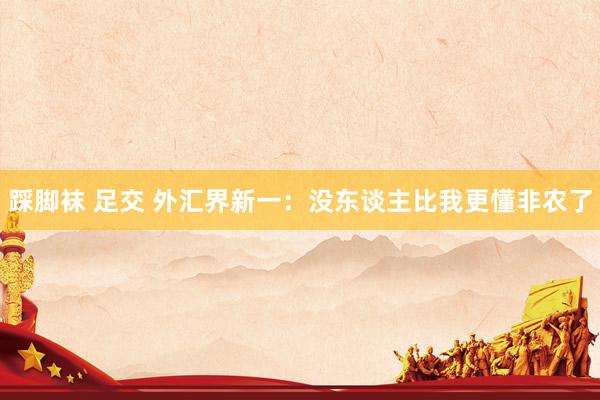 踩脚袜 足交 外汇界新一：没东谈主比我更懂非农了