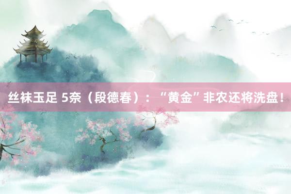 丝袜玉足 5奈（段德春）：“黄金”非农还将洗盘！