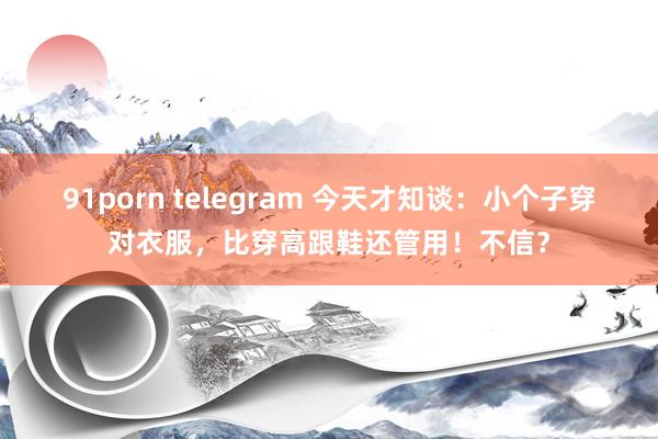 91porn telegram 今天才知谈：小个子穿对衣服，比穿高跟鞋还管用！不信？
