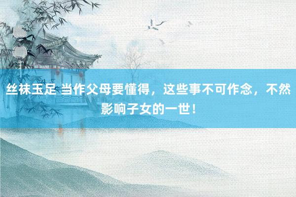 丝袜玉足 当作父母要懂得，这些事不可作念，不然影响子女的一世！