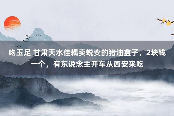 吻玉足 甘肃天水佳耦卖蜕变的猪油盒子，2块钱一个，有东说念主开车从西安来吃
