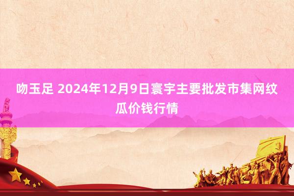 吻玉足 2024年12月9日寰宇主要批发市集网纹瓜价钱行情