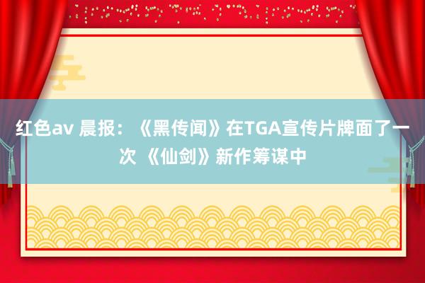 红色av 晨报：《黑传闻》在TGA宣传片牌面了一次 《仙剑》新作筹谋中
