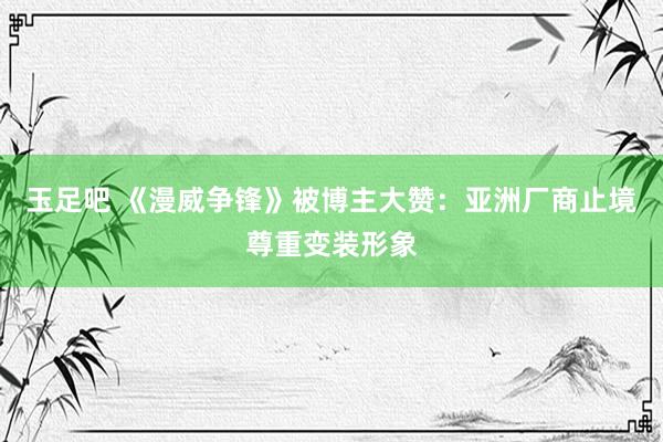 玉足吧 《漫威争锋》被博主大赞：亚洲厂商止境尊重变装形象