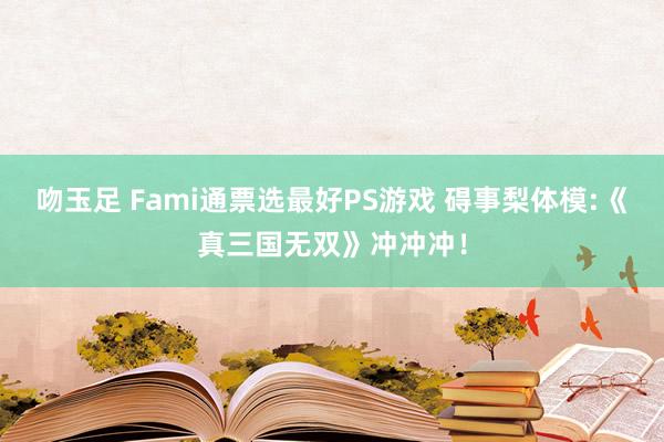 吻玉足 Fami通票选最好PS游戏 碍事梨体模:《真三国无双》冲冲冲！