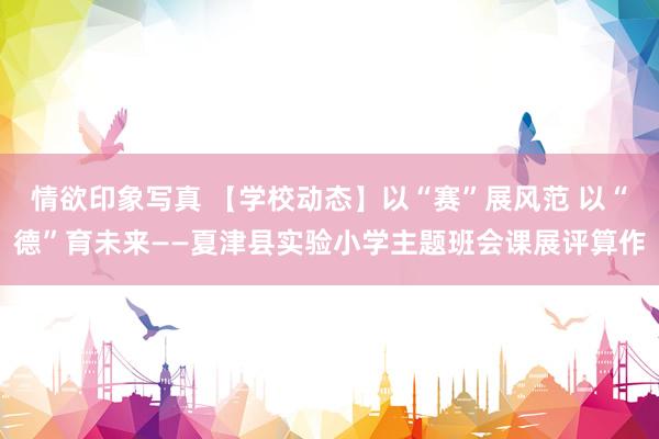 情欲印象写真 【学校动态】以“赛”展风范 以“德”育未来——夏津县实验小学主题班会课展评算作